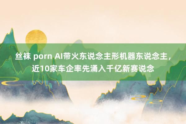 丝袜 porn AI带火东说念主形机器东说念主，近10家车企率先涌入千亿新赛说念