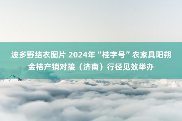 波多野结衣图片 2024年“桂字号”农家具阳朔金桔产销对接（济南）行径见效举办