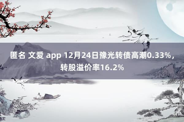 匿名 文爱 app 12月24日豫光转债高潮0.33%，转股溢价率16.2%