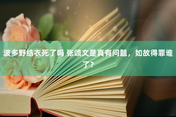 波多野结衣死了吗 张颂文是真有问题，如故得罪谁了？
