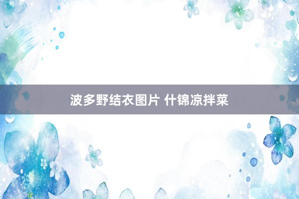 波多野结衣图片 什锦凉拌菜