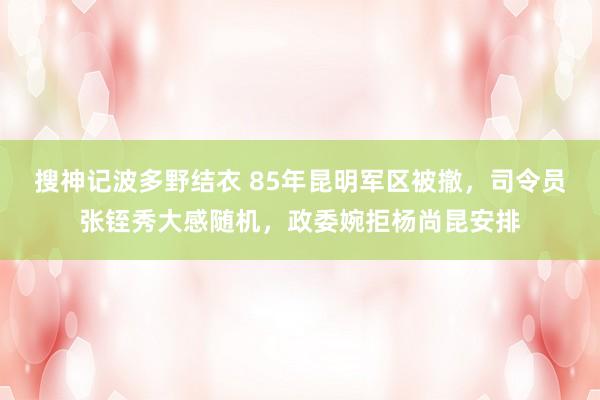 搜神记波多野结衣 85年昆明军区被撤，司令员张铚秀大感随机，政委婉拒杨尚昆安排