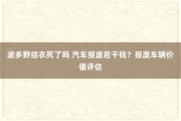 波多野结衣死了吗 汽车报废若干钱？报废车辆价值评估
