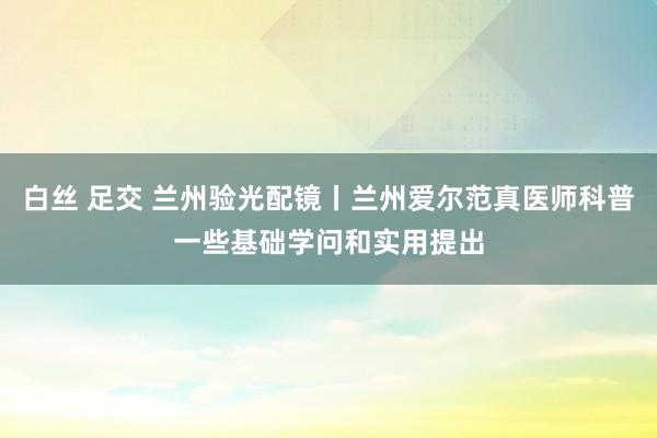 白丝 足交 兰州验光配镜丨兰州爱尔范真医师科普一些基础学问和实用提出