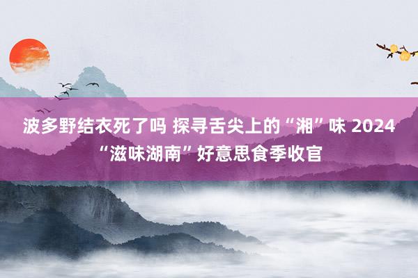 波多野结衣死了吗 探寻舌尖上的“湘”味 2024“滋味湖南”好意思食季收官