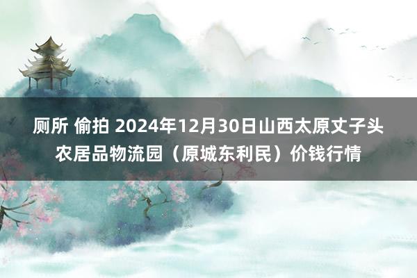 厕所 偷拍 2024年12月30日山西太原丈子头农居品物流园(原城东利民)价钱行情