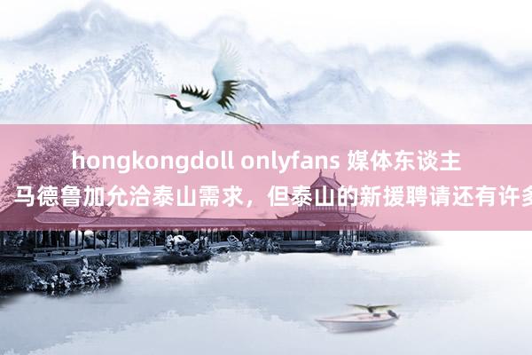 hongkongdoll onlyfans 媒体东谈主：马德鲁加允洽泰山需求，但泰山的新援聘请还有许多