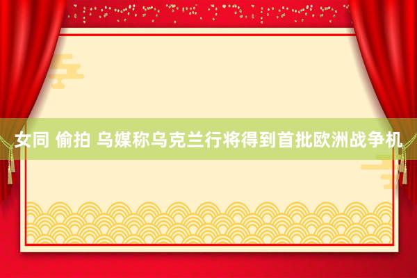 女同 偷拍 乌媒称乌克兰行将得到首批欧洲战争机