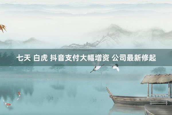 七天 白虎 抖音支付大幅增资 公司最新修起