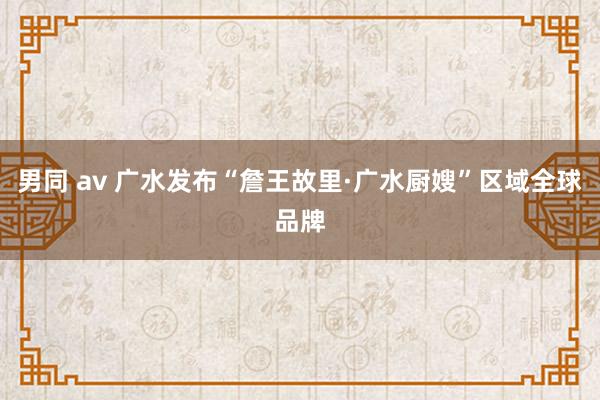 男同 av 广水发布“詹王故里·广水厨嫂”区域全球品牌