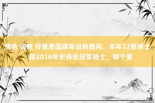 情色 调教 好意思国媒体运转提问，本年32胜骑士，跟2016年史诗级冠军骑士，哪个更