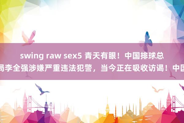 swing raw sex5 青天有眼！中国排球总局李全强涉嫌严重违法犯警，当今正在吸收访谒！中国
