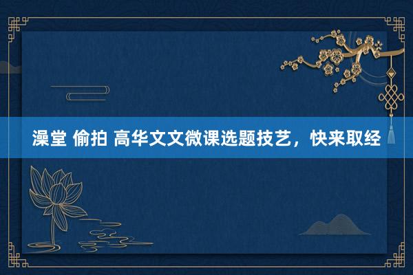 澡堂 偷拍 高华文文微课选题技艺，快来取经