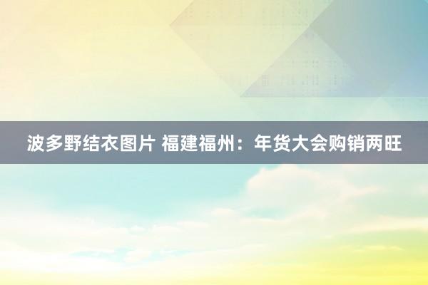 波多野结衣图片 福建福州：年货大会购销两旺