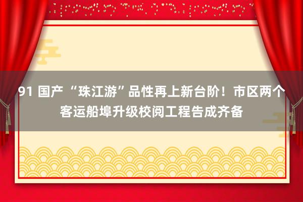91 国产 “珠江游”品性再上新台阶！市区两个客运船埠升级校阅工程告成齐备
