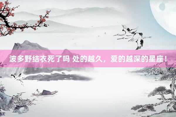 波多野结衣死了吗 处的越久，爱的越深的星座！