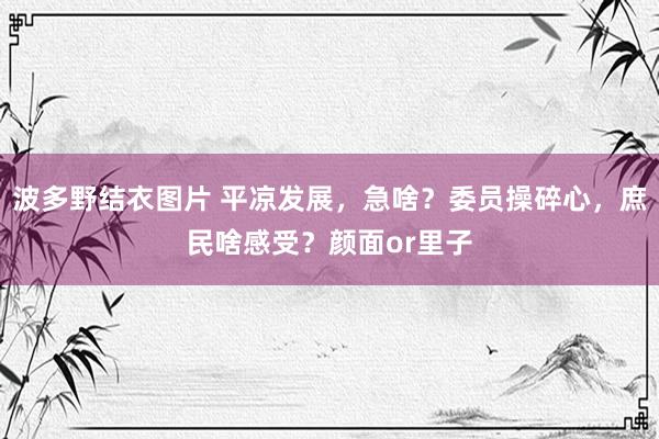 波多野结衣图片 平凉发展，急啥？委员操碎心，庶民啥感受？颜面or里子