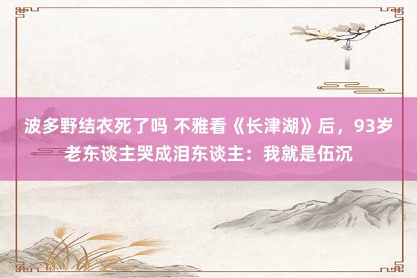 波多野结衣死了吗 不雅看《长津湖》后，93岁老东谈主哭成泪东谈主：我就是伍沉
