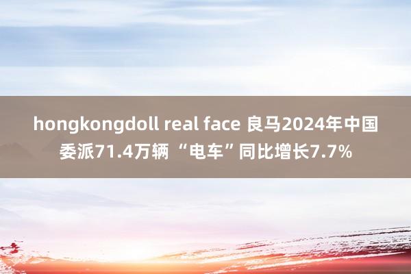 hongkongdoll real face 良马2024年中国委派71.4万辆 “电车”同比增长7.7%