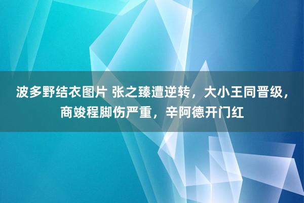 波多野结衣图片 张之臻遭逆转，大小王同晋级，商竣程脚伤严重，辛阿德开门红