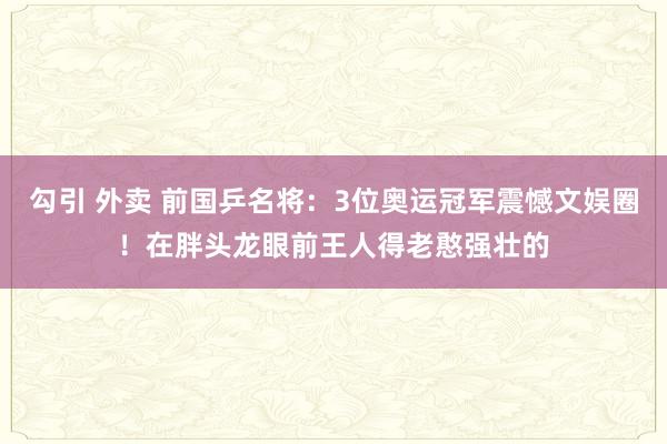 勾引 外卖 前国乒名将：3位奥运冠军震憾文娱圈！在胖头龙眼前王人得老憨强壮的