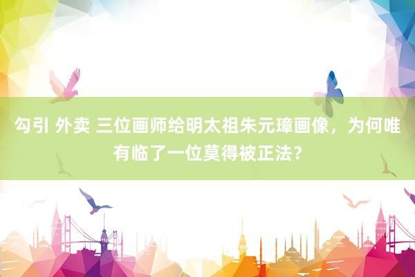 勾引 外卖 三位画师给明太祖朱元璋画像，为何唯有临了一位莫得被正法？