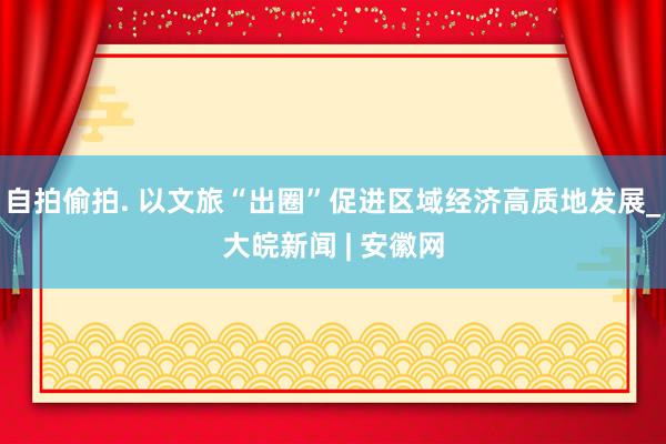 自拍偷拍. 以文旅“出圈”促进区域经济高质地发展_大皖新闻 | 安徽网