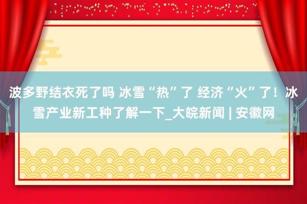 波多野结衣死了吗 冰雪“热”了 经济“火”了！冰雪产业新工种了解一下_大皖新闻 | 安徽网