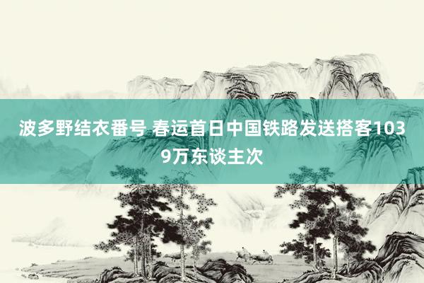 波多野结衣番号 春运首日中国铁路发送搭客1039万东谈主次