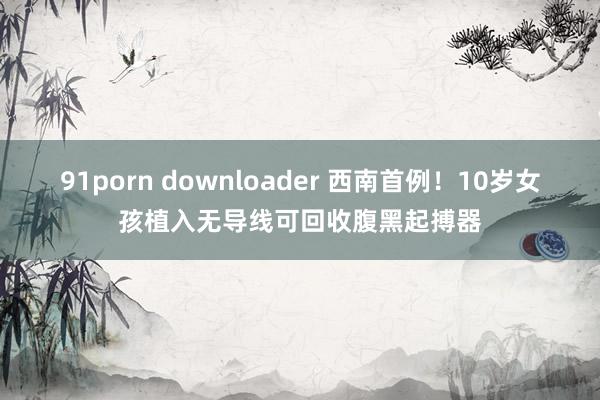 91porn downloader 西南首例！10岁女孩植入无导线可回收腹黑起搏器