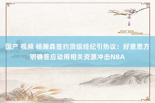 国产 视频 杨瀚森签约顶级经纪引热议：好意思方明确答应动用相关资源冲击NBA