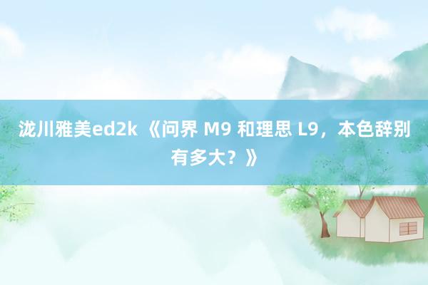 泷川雅美ed2k 《问界 M9 和理思 L9，本色辞别有多大？》