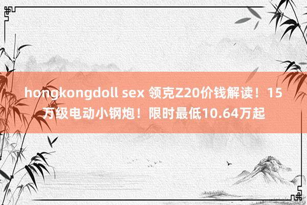 hongkongdoll sex 领克Z20价钱解读！15万级电动小钢炮！限时最低10.64万起