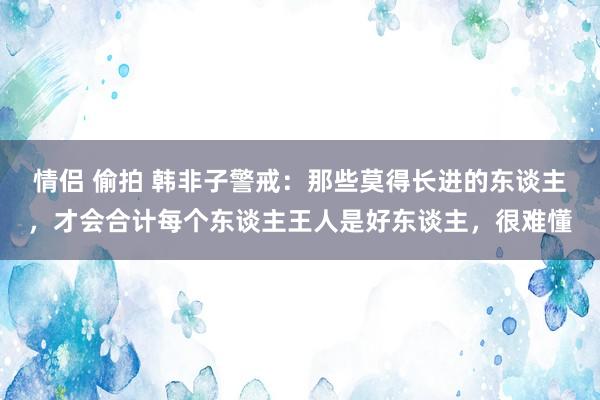 情侣 偷拍 韩非子警戒：那些莫得长进的东谈主，才会合计每个东谈主王人是好东谈主，很难懂