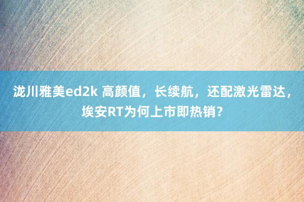 泷川雅美ed2k 高颜值，长续航，还配激光雷达，埃安RT为何上市即热销？