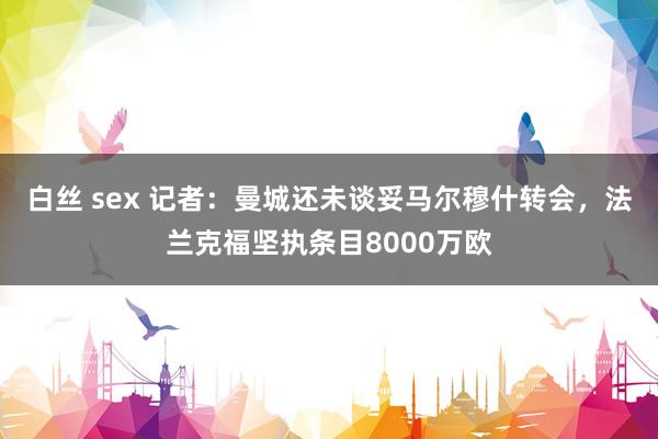 白丝 sex 记者：曼城还未谈妥马尔穆什转会，法兰克福坚执条目8000万欧