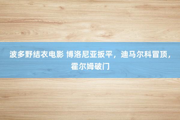 波多野结衣电影 博洛尼亚扳平，迪马尔科冒顶，霍尔姆破门