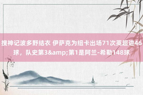 搜神记波多野结衣 伊萨克为纽卡出场71次英超进46球，队史第3&第1是阿兰-希勒148球