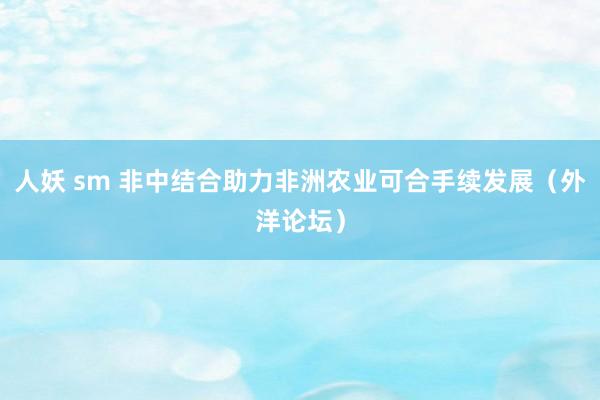 人妖 sm 非中结合助力非洲农业可合手续发展（外洋论坛）