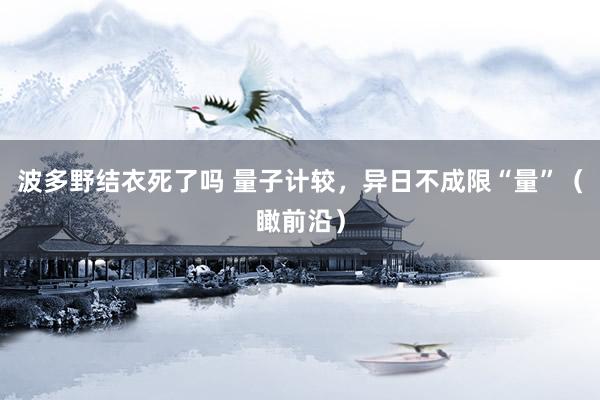 波多野结衣死了吗 量子计较，异日不成限“量”（瞰前沿）