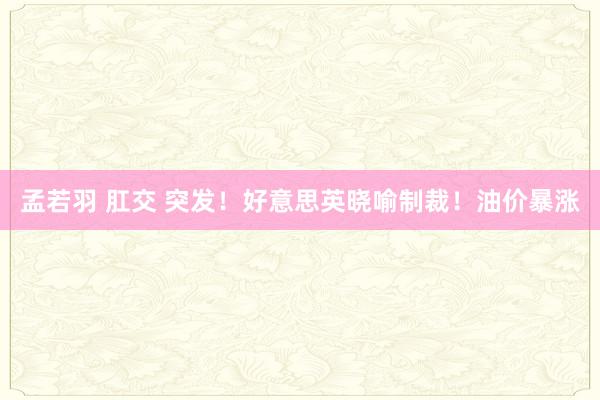 孟若羽 肛交 突发！好意思英晓喻制裁！油价暴涨