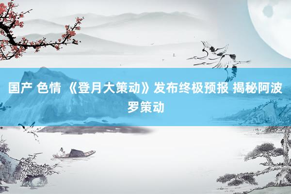 国产 色情 《登月大策动》发布终极预报 揭秘阿波罗策动