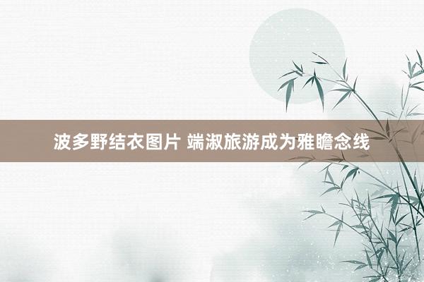 波多野结衣图片 端淑旅游成为雅瞻念线