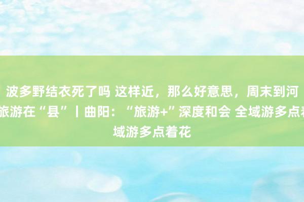 波多野结衣死了吗 这样近，那么好意思，周末到河北·旅游在“县”丨曲阳：“旅游+”深度和会 全域游多点着花