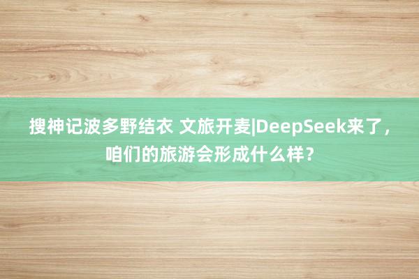 搜神记波多野结衣 文旅开麦|DeepSeek来了，咱们的旅游会形成什么样？