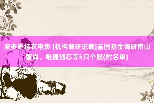 波多野结衣电影 [机构调研记载]富国基金调研南山智尚、唯捷创芯等5只个股(附名单)