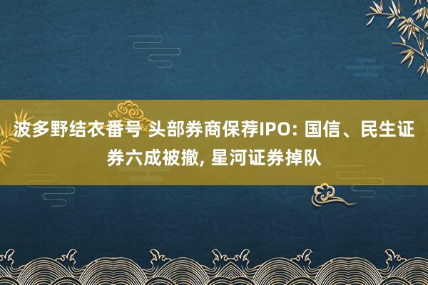 波多野结衣番号 头部券商保荐IPO: 国信、民生证券六成被撤， 星河证券掉队