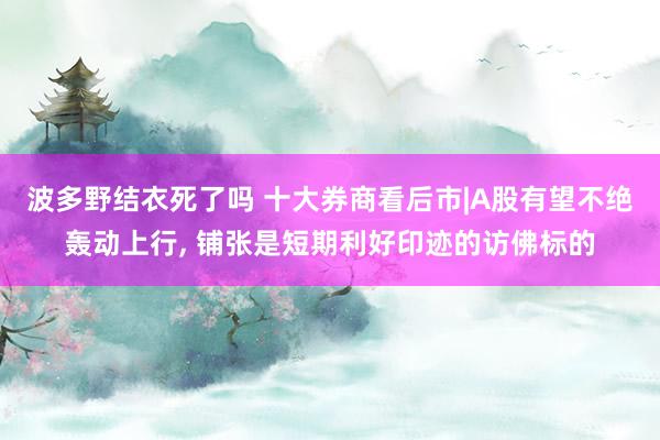 波多野结衣死了吗 十大券商看后市|A股有望不绝轰动上行， 铺张是短期利好印迹的访佛标的