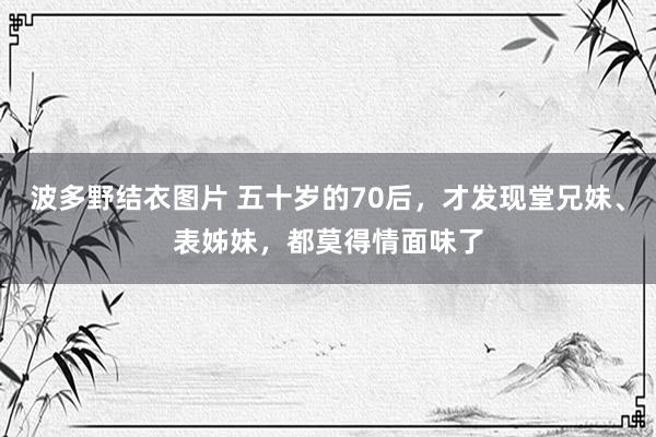波多野结衣图片 五十岁的70后，才发现堂兄妹、表姊妹，都莫得情面味了