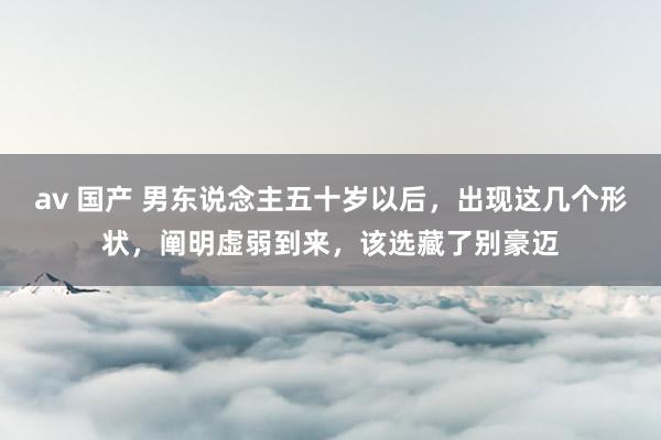 av 国产 男东说念主五十岁以后，出现这几个形状，阐明虚弱到来，该选藏了别豪迈